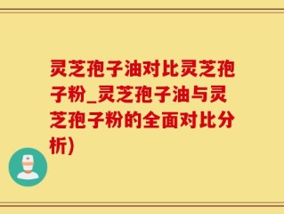灵芝孢子油对比灵芝孢子粉_灵芝孢子油与灵芝孢子粉的全面对比分析)