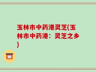 玉林市中药港灵芝(玉林市中药港：灵芝之乡)