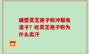 破壁灵芝孢子粉冲服有渣子？吃灵芝孢子粉为什么出汗