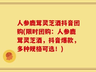 人参鹿茸灵芝酒抖音团购(限时团购：人参鹿茸灵芝酒，抖音爆款，多种规格可选！)