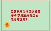 灵芝孢子治疗湿热效果好吗(灵芝孢子能否有效治疗湿热？)
