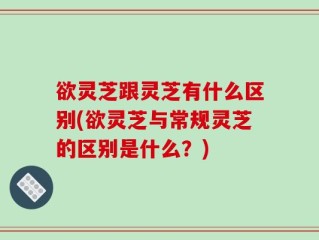 欲灵芝跟灵芝有什么区别(欲灵芝与常规灵芝的区别是什么？)