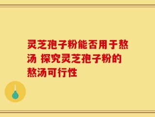 灵芝孢子粉能否用于熬汤 探究灵芝孢子粉的熬汤可行性