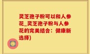 灵芝孢子粉可以和人参花_灵芝孢子粉与人参花的完美结合：健康新选择)
