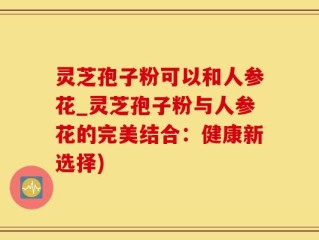 灵芝孢子粉可以和人参花_灵芝孢子粉与人参花的完美结合：健康新选择)