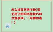 怎么挑灵芝孢子粉(灵芝孢子粉的选择技巧和注意事项，一定要知道！)