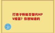 打孢子粉能否替代HPV疫苗？你想知道的