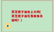 灵芝孢子油会上火吗(灵芝孢子油引发身体炎症吗？)