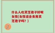 什么人吃灵芝孢子好呢女性(女性适合食用灵芝孢子吗？)
