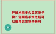 肝脏术后多久灵芝孢子粉？宫颈癌手术之后可以服用灵芝孢子粉吗