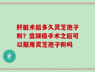 肝脏术后多久灵芝孢子粉？宫颈癌手术之后可以服用灵芝孢子粉吗