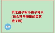 灵芝孢子粉小孩子可以(适合孩子服用的灵芝孢子粉)