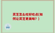 灵芝怎么吃好吃点(如何让灵芝更美味？)