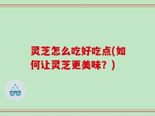灵芝怎么吃好吃点(如何让灵芝更美味？)