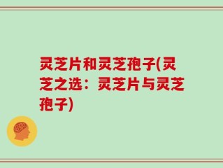 灵芝片和灵芝孢子(灵芝之选：灵芝片与灵芝孢子)