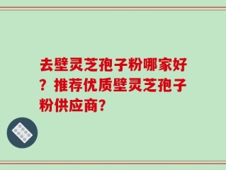 去壁灵芝孢子粉哪家好？推荐优质壁灵芝孢子粉供应商？