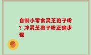 自制小零食灵芝孢子粉？冲灵芝孢子粉正确步骤