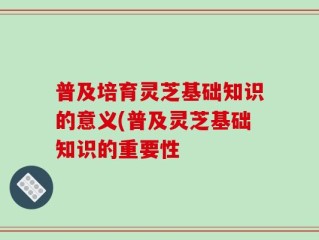 普及培育灵芝基础知识的意义(普及灵芝基础知识的重要性