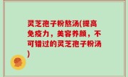 灵芝孢子粉熬汤(提高免疫力，美容养颜，不可错过的灵芝孢子粉汤)