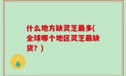 什么地方缺灵芝最多(全球哪个地区灵芝最缺货？)