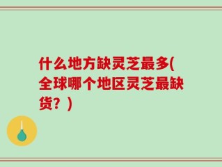 什么地方缺灵芝最多(全球哪个地区灵芝最缺货？)