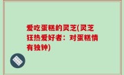 爱吃蛋糕的灵芝(灵芝狂热爱好者：对蛋糕情有独钟)
