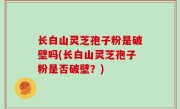长白山灵芝孢子粉是破壁吗(长白山灵芝孢子粉是否破壁？)