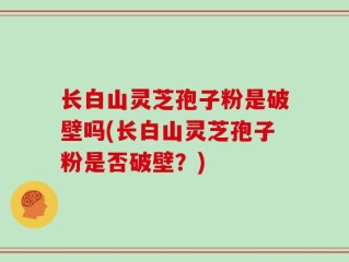 长白山灵芝孢子粉是破壁吗(长白山灵芝孢子粉是否破壁？)
