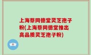上海蔡同德堂灵芝孢子粉(上海蔡同德堂推出高品质灵芝孢子粉)