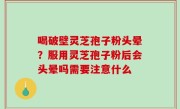 喝破壁灵芝孢子粉头晕？服用灵芝孢子粉后会头晕吗需要注意什么