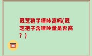 灵芝孢子嘌呤高吗(灵芝孢子含嘌呤量是否高？)