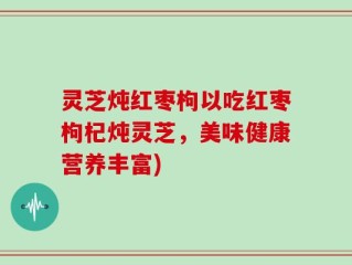 灵芝炖红枣枸以吃红枣枸杞炖灵芝，美味健康营养丰富)