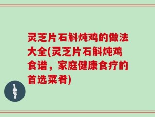 灵芝片石斛炖鸡的做法大全(灵芝片石斛炖鸡食谱，家庭健康食疗的首选菜肴)