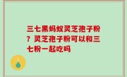 三七黑蚂蚁灵芝孢子粉？灵芝孢子粉可以和三七粉一起吃吗