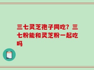 三七灵芝孢子同吃？三七粉能和灵芝粉一起吃吗