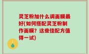 灵芝粉加什么调面膜最好(如何搭配灵芝粉制作面膜？这些佳配方值得一试)