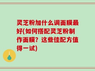 灵芝粉加什么调面膜最好(如何搭配灵芝粉制作面膜？这些佳配方值得一试)