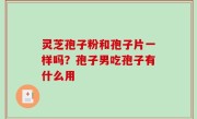 灵芝孢子粉和孢子片一样吗？孢子男吃孢子有什么用