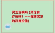 灵芝治病吗 (灵芝有疗效吗？——探索灵芝的药用价值)
