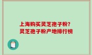 上海购买灵芝孢子粉？灵芝孢子粉产地排行榜
