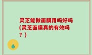 灵芝能做面膜用吗好吗(灵芝面膜真的有效吗？)