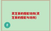 灵芝茶的搭配功效(灵芝茶的搭配与功效)
