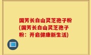 国芳长白山灵芝孢子粉(国芳长白山灵芝孢子粉：开启健康新生活)