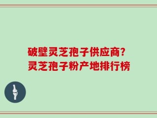 破壁灵芝孢子供应商？灵芝孢子粉产地排行榜