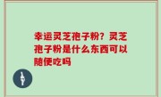 幸运灵芝孢子粉？灵芝孢子粉是什么东西可以随便吃吗
