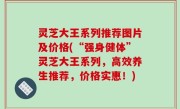 灵芝大王系列推荐图片及价格(“强身健体”灵芝大王系列，高效养生推荐，价格实惠！)