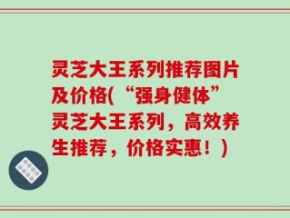 灵芝大王系列推荐图片及价格(“强身健体”灵芝大王系列，高效养生推荐，价格实惠！)