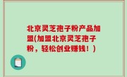 北京灵芝孢子粉产品加盟(加盟北京灵芝孢子粉，轻松创业赚钱！)