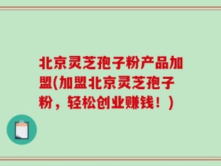 北京灵芝孢子粉产品加盟(加盟北京灵芝孢子粉，轻松创业赚钱！)