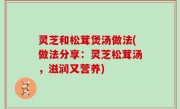 灵芝和松茸煲汤做法(做法分享：灵芝松茸汤，滋润又营养)
